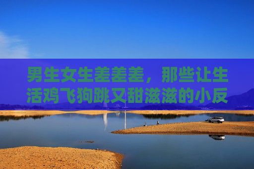 男生女生差差差,那些让生活鸡飞狗跳又甜滋滋的小反差,男生女生反差萌,鸡飞狗跳也甜滋滋 男生女生差差差,那些让生活鸡飞狗跳又甜滋滋的小反差,男生女生反差萌,鸡飞狗跳也甜滋滋