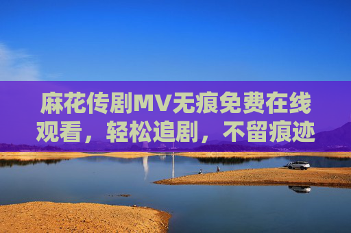 麻花传剧MV无痕免费在线观看,轻松追剧,不留痕迹的极致体验,麻花传剧MV无痕免费在线观看,轻松追剧极致体验 麻花传剧MV无痕免费在线观看,轻松追剧,不留痕迹的极致体验,麻花传剧MV无痕免费在线观看,轻松追剧极致体验