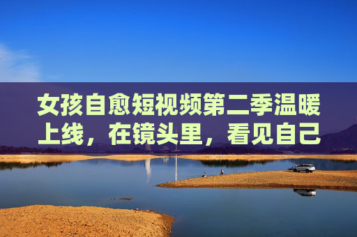 女孩自愈短视频第二季温暖上线,在镜头里,看见自己慢慢变好的力量,女孩自愈第二季,镜头里的温暖,慢慢变好的力量 女孩自愈短视频第二季温暖上线,在镜头里,看见自己慢慢变好的力量,女孩自愈第二季,镜头里的温暖,慢慢变好的力量