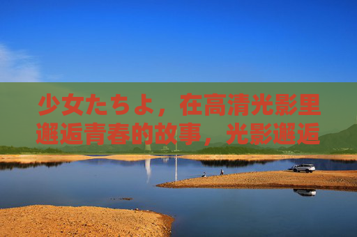 少女たちよ,在高清光影里邂逅青春的故事,光影邂逅青春,少女物语 少女たちよ,在高清光影里邂逅青春的故事,光影邂逅青春,少女物语