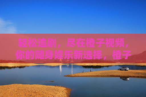 轻松追剧,尽在橙子视频,你的随身娱乐新选择,橙子视频,轻松追剧,随身娱乐新选择 轻松追剧,尽在橙子视频,你的随身娱乐新选择,橙子视频,轻松追剧,随身娱乐新选择