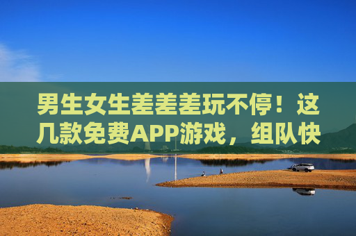 男生女生差差差玩不停！这几款免费APP游戏，组队快乐翻倍，男女组队玩不停！免费APP游戏快乐翻倍