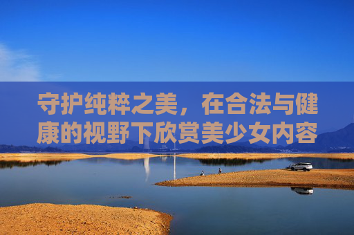 守护纯粹之美,在合法与健康的视野下欣赏美少女内容,守护纯粹之美,合法健康视野下的美少女内容欣赏 守护纯粹之美,在合法与健康的视野下欣赏美少女内容,守护纯粹之美,合法健康视野下的美少女内容欣赏