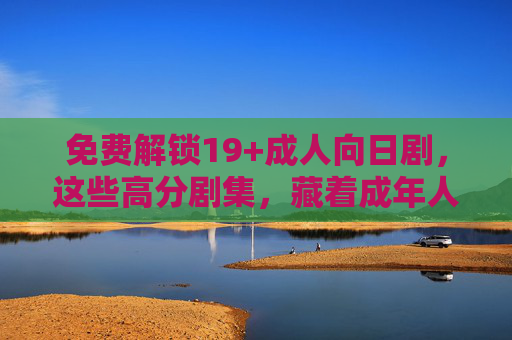 免费解锁19+成人向日剧,这些高分剧集,藏着成年人世界的真实与复杂,免费解锁19+成人向日剧,高分剧集里的成年人真实与复杂 免费解锁19+成人向日剧,这些高分剧集,藏着成年人世界的真实与复杂,免费解锁19+成人向日剧,高分剧集里的成年人真实与复杂