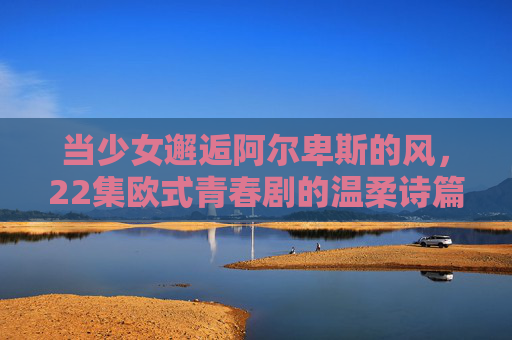 当少女邂逅阿尔卑斯的风,22集欧式青春剧的温柔诗篇,少女邂逅阿尔卑斯风,欧式青春温柔诗篇 当少女邂逅阿尔卑斯的风,22集欧式青春剧的温柔诗篇,少女邂逅阿尔卑斯风,欧式青春温柔诗篇