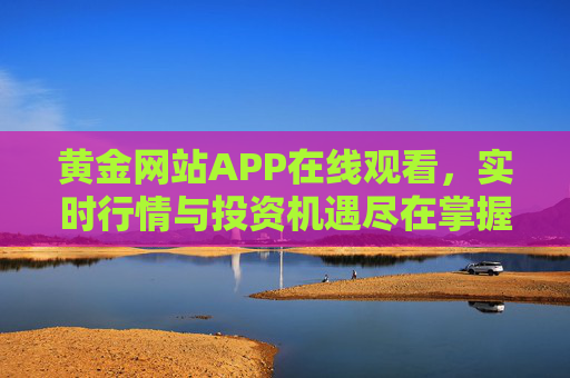 黄金网站APP在线观看,实时行情与投资机遇尽在掌握,黄金APP,实时行情与投资机遇尽在掌握 黄金网站APP在线观看,实时行情与投资机遇尽在掌握,黄金APP,实时行情与投资机遇尽在掌握