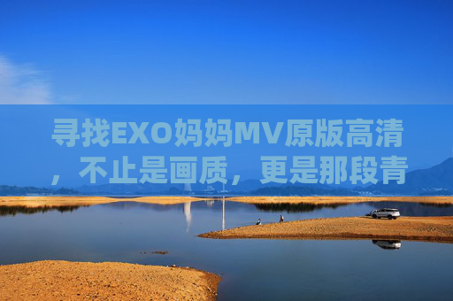 寻找EXO妈妈MV原版高清,不止是画质,更是那段青春的回响,EXO妈妈MV原版高清,青春的回响 寻找EXO妈妈MV原版高清,不止是画质,更是那段青春的回响,EXO妈妈MV原版高清,青春的回响