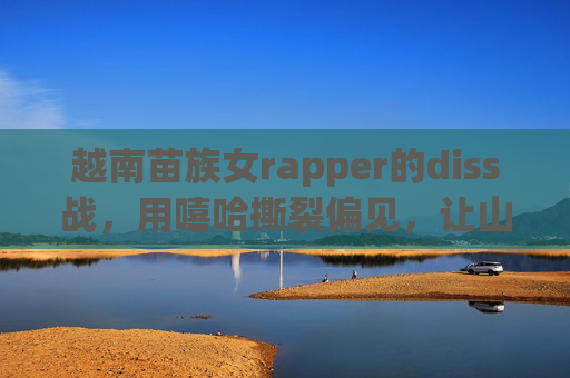 越南苗族女rapper的diss战,用嘻哈撕裂偏见,让山歌震碎沉默,越南苗族女rapper的diss战,嘻哈撕裂偏见,山歌震碎沉默 越南苗族女rapper的diss战,用嘻哈撕裂偏见,让山歌震碎沉默,越南苗族女rapper的diss战,嘻哈撕裂偏见,山歌震碎沉默