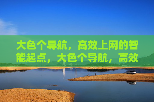 大色个导航,高效上网的智能起点,大色个导航,高效上网的智能起点 大色个导航,高效上网的智能起点,大色个导航,高效上网的智能起点