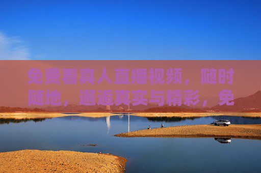 免费看真人直播视频,随时随地,邂逅真实与精彩,免费真人直播,随时随地邂逅真实精彩 免费看真人直播视频,随时随地,邂逅真实与精彩,免费真人直播,随时随地邂逅真实精彩
