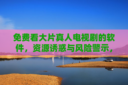免费看大片真人电视剧的软件,资源诱惑与风险警示,免费看剧软件,资源诱惑背后的风险警示 免费看大片真人电视剧的软件,资源诱惑与风险警示,免费看剧软件,资源诱惑背后的风险警示