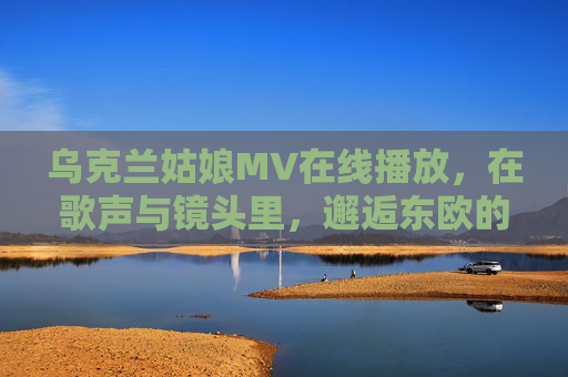 乌克兰姑娘MV在线播放,在歌声与镜头里,邂逅东欧的纯粹与浪漫,乌克兰姑娘MV,歌声镜头里的东欧纯粹邂逅 乌克兰姑娘MV在线播放,在歌声与镜头里,邂逅东欧的纯粹与浪漫,乌克兰姑娘MV,歌声镜头里的东欧纯粹邂逅