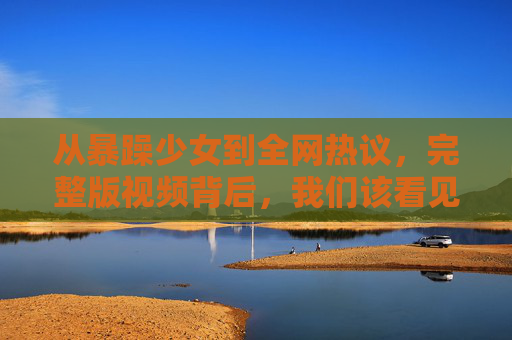 从暴躁少女到全网热议,完整版视频背后,我们该看见什么?从暴躁少女到全网热议,完整版视频背后,我们该看见什么? 从暴躁少女到全网热议,完整版视频背后,我们该看见什么?从暴躁少女到全网热议,完整版视频背后,我们该看见什么?