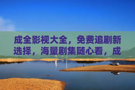 成全影视大全,免费追剧新选择,海量剧集随心看,成全影视大全,免费追剧新选择,海量剧集随心看 成全影视大全,免费追剧新选择,海量剧集随心看,成全影视大全,免费追剧新选择,海量剧集随心看