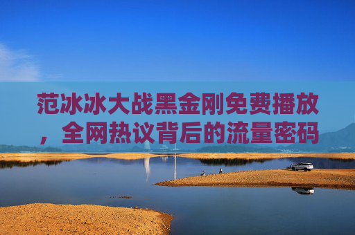 范冰冰大战黑金刚免费播放,全网热议背后的流量密码与内容争议,范冰冰大战黑金刚免费播放,全网热议下的流量密码与内容争议 范冰冰大战黑金刚免费播放,全网热议背后的流量密码与内容争议,范冰冰大战黑金刚免费播放,全网热议下的流量密码与内容争议