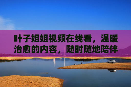 叶子姐姐视频在线看,温暖治愈的内容,随时随地陪伴你,叶子姐姐温暖治愈,随时随地的陪伴 叶子姐姐视频在线看,温暖治愈的内容,随时随地陪伴你,叶子姐姐温暖治愈,随时随地的陪伴
