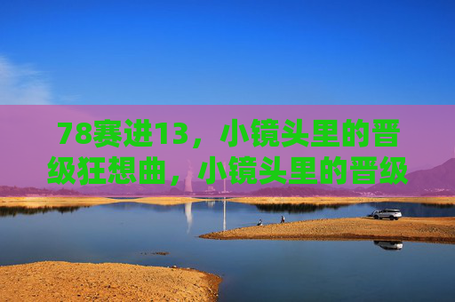 78赛进13,小镜头里的晋级狂想曲,小镜头里的晋级狂想曲 78赛进13,小镜头里的晋级狂想曲,小镜头里的晋级狂想曲