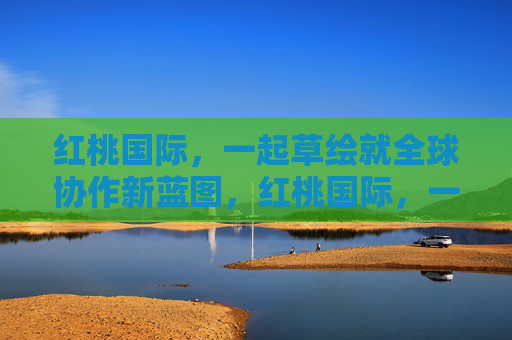 红桃国际,一起草绘就全球协作新蓝图,红桃国际,一起草绘全球协作新蓝图 红桃国际,一起草绘就全球协作新蓝图,红桃国际,一起草绘全球协作新蓝图