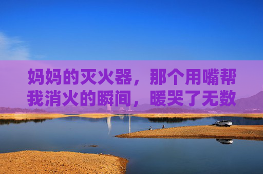 妈妈的灭火器,那个用嘴帮我消火的瞬间,暖哭了无数人,妈妈的嘴灭火器,暖哭无数人的瞬间 妈妈的灭火器,那个用嘴帮我消火的瞬间,暖哭了无数人,妈妈的嘴灭火器,暖哭无数人的瞬间