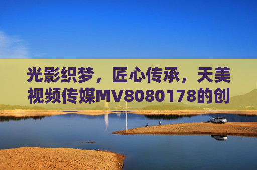 光影织梦,匠心传承,天美视频传媒MV8080178的创作与启示,光影织梦 匠心传承,天美视频传媒MV8080178的创作启示 光影织梦,匠心传承,天美视频传媒MV8080178的创作与启示,光影织梦 匠心传承,天美视频传媒MV8080178的创作启示