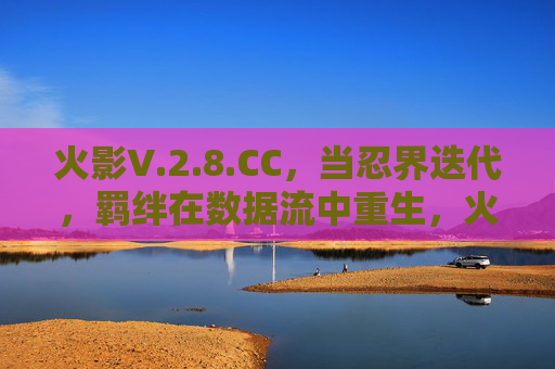 火影V.2.8.CC,当忍界迭代,羁绊在数据流中重生,火影V.2.8.CC,忍界迭代,羁绊数据流重生 火影V.2.8.CC,当忍界迭代,羁绊在数据流中重生,火影V.2.8.CC,忍界迭代,羁绊数据流重生