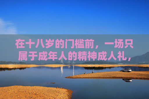 在十八岁的门槛前,一场只属于成年人的精神成人礼,十八岁,成年人的精神成人礼 在十八岁的门槛前,一场只属于成年人的精神成人礼,十八岁,成年人的精神成人礼