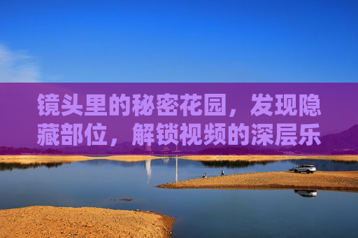 镜头里的秘密花园,发现隐藏部位,解锁视频的深层乐趣,镜头里的秘密花园,解锁视频深层乐趣 镜头里的秘密花园,发现隐藏部位,解锁视频的深层乐趣,镜头里的秘密花园,解锁视频深层乐趣
