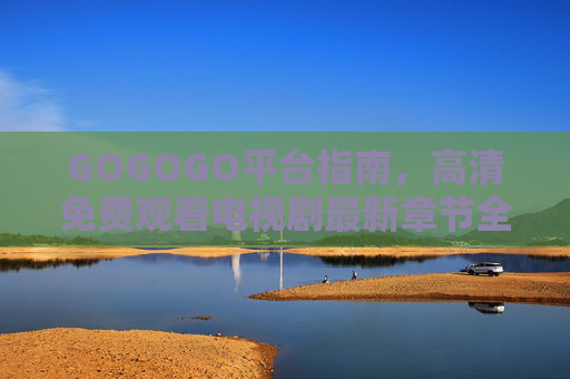 GOGOGO平台指南,高清免费观看电视剧最新章节全攻略,GOGOGO平台高清免费观看电视剧最新章节全攻略 GOGOGO平台指南,高清免费观看电视剧最新章节全攻略,GOGOGO平台高清免费观看电视剧最新章节全攻略
