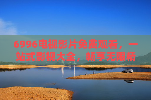6996电视影片免费观看,一站式影视大全,畅享无限精彩,6996免费影视大全,一站式畅享电视影片精彩 6996电视影片免费观看,一站式影视大全,畅享无限精彩,6996免费影视大全,一站式畅享电视影片精彩