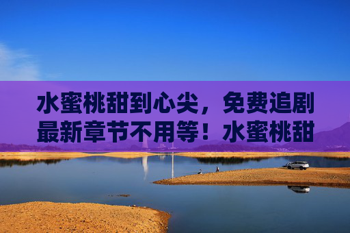 水蜜桃甜到心尖，免费追剧最新章节不用等！水蜜桃甜到心尖，免费追剧最新章节不用等！