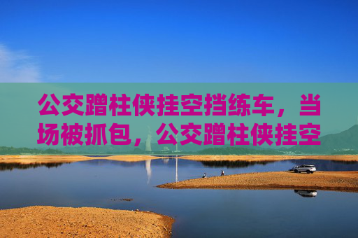 公交蹭柱侠挂空挡练车,当场被抓包,公交蹭柱侠挂空挡练车当场被抓包 公交蹭柱侠挂空挡练车,当场被抓包,公交蹭柱侠挂空挡练车当场被抓包