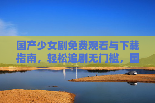 国产少女剧免费观看与下载指南,轻松追剧无门槛,国产少女剧免费观看下载指南,轻松无门槛追剧 国产少女剧免费观看与下载指南,轻松追剧无门槛,国产少女剧免费观看下载指南,轻松无门槛追剧