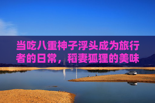 当吃八重神子浮头成为旅行者的日常,稻妻狐狸的美味哲学,八重神子浮头日常,稻妻狐狸的美味哲学 当吃八重神子浮头成为旅行者的日常,稻妻狐狸的美味哲学,八重神子浮头日常,稻妻狐狸的美味哲学