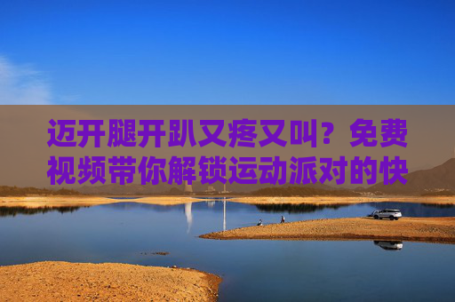 迈开腿开趴又疼又叫?免费视频带你解锁运动派对的快乐与痛并着得,迈开腿开趴又疼又叫?免费视频解锁运动派对的痛并快乐 迈开腿开趴又疼又叫?免费视频带你解锁运动派对的快乐与痛并着得,迈开腿开趴又疼又叫?免费视频解锁运动派对的痛并快乐