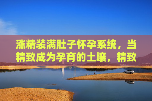 涨精装满肚子怀孕系统,当精致成为孕育的土壤,精致孕壤,孕育系统的土壤 涨精装满肚子怀孕系统,当精致成为孕育的土壤,精致孕壤,孕育系统的土壤