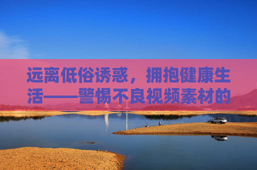 远离低俗诱惑,拥抱健康生活——警惕不良视频素材的传播风险,远离低俗诱惑拥抱健康,警惕不良视频传播风险 远离低俗诱惑,拥抱健康生活——警惕不良视频素材的传播风险,远离低俗诱惑拥抱健康,警惕不良视频传播风险