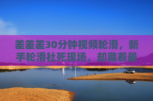 差差差30分钟视频轮滑,新手轮滑社死现场,却藏着最真实的成长,30分钟轮滑社死现场,新手的狼狈,藏着最真实的成长 差差差30分钟视频轮滑,新手轮滑社死现场,却藏着最真实的成长,30分钟轮滑社死现场,新手的狼狈,藏着最真实的成长
