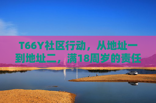T66Y社区行动,从地址一到地址二,满18周岁的责任与成长,T66Y社区行动,从地址一到地址二的18周岁责任与成长 T66Y社区行动,从地址一到地址二,满18周岁的责任与成长,T66Y社区行动,从地址一到地址二的18周岁责任与成长