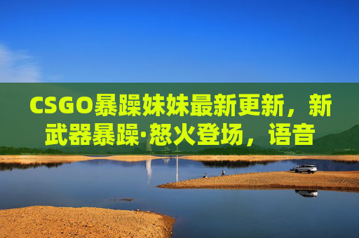 CSGO暴躁妹妹最新更新，新武器暴躁·怒火登场，语音包炸裂，玩家直呼这波更新太顶了！CSGO暴躁妹妹更新，暴躁·怒火登场，语音包炸裂玩家直呼太顶！