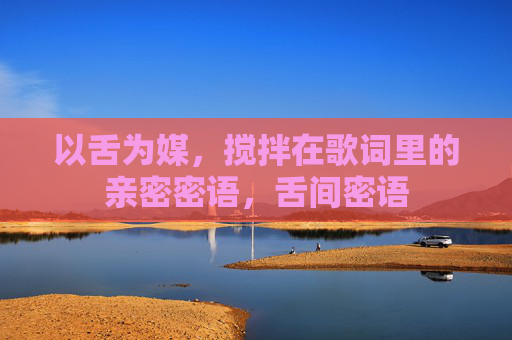 以舌为媒,搅拌在歌词里的亲密密语,舌间密语 以舌为媒,搅拌在歌词里的亲密密语,舌间密语