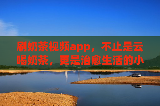 刷奶茶视频app，不止是云喝奶茶，更是治愈生活的小甜水，刷奶茶视频app，不止云喝奶茶，更是治愈小甜水