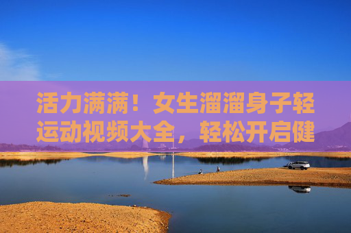活力满满!女生溜溜身子轻运动视频大全,轻松开启健康生活,女生活力轻运动视频大全,轻松开启健康生活 活力满满!女生溜溜身子轻运动视频大全,轻松开启健康生活,女生活力轻运动视频大全,轻松开启健康生活