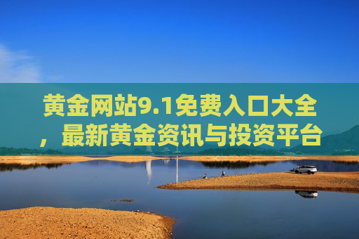 黄金网站9.1免费入口大全,最新黄金资讯与投资平台全收录,黄金网站免费入口大全,最新资讯与投资平台全收录 黄金网站9.1免费入口大全,最新黄金资讯与投资平台全收录,黄金网站免费入口大全,最新资讯与投资平台全收录