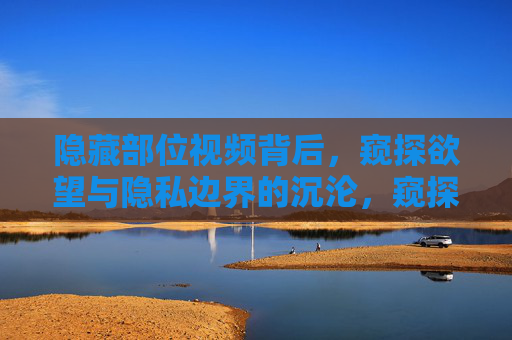 隐藏部位视频背后，窥探欲望与隐私边界的沉沦，窥探欲望，隐私边界的沉沦