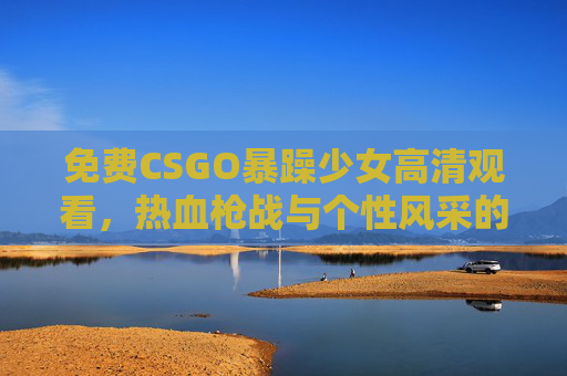 免费CSGO暴躁少女高清观看，热血枪战与个性风采的零门槛盛宴，免费高清CSGO暴躁少女，热血枪战与个性风采零门槛盛宴