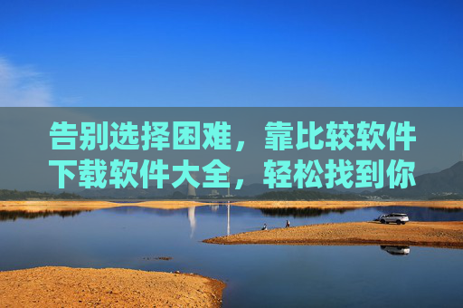 告别选择困难,靠比较软件下载软件大全,轻松找到你的最佳工具,告别选择困难,软件大全下载比较,轻松找到最佳工具 告别选择困难,靠比较软件下载软件大全,轻松找到你的最佳工具,告别选择困难,软件大全下载比较,轻松找到最佳工具