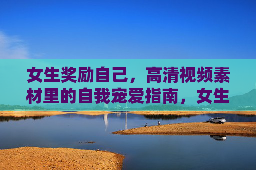 女生奖励自己,高清视频素材里的自我宠爱指南,女生奖励自己,高清视频素材里的宠爱指南 女生奖励自己,高清视频素材里的自我宠爱指南,女生奖励自己,高清视频素材里的宠爱指南