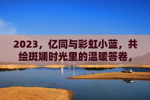 2023,亿同与彩虹小蓝,共绘斑斓时光里的温暖答卷,2023,亿同与彩虹小蓝共绘温暖答卷 2023,亿同与彩虹小蓝,共绘斑斓时光里的温暖答卷,2023,亿同与彩虹小蓝共绘温暖答卷