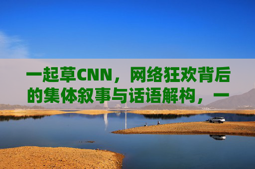 一起草CNN,网络狂欢背后的集体叙事与话语解构,一起草CNN,网络狂欢中的集体叙事与话语解构 一起草CNN,网络狂欢背后的集体叙事与话语解构,一起草CNN,网络狂欢中的集体叙事与话语解构