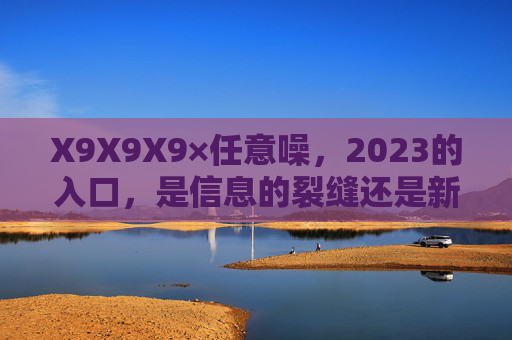 X9X9X9×任意噪,2023的入口,是信息的裂缝还是新的可能?2023的入口,信息的裂缝还是新的可能? X9X9X9×任意噪,2023的入口,是信息的裂缝还是新的可能?2023的入口,信息的裂缝还是新的可能?